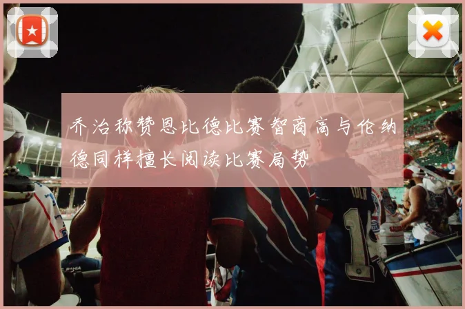 乔治称赞恩比德比赛智商高与伦纳德同样擅长阅读比赛局势