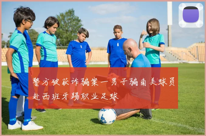 警方破获诈骗案一男子骗南美球员赴西班牙踢职业足球