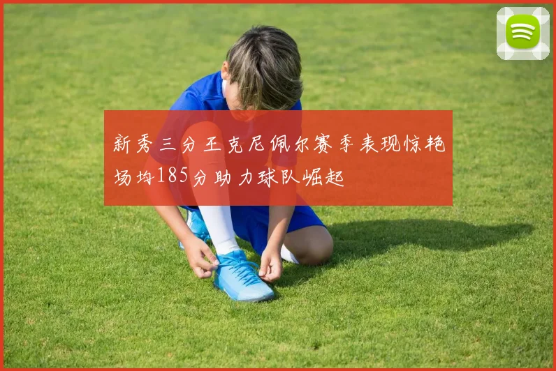 新秀三分王克尼佩尔赛季表现惊艳场均185分助力球队崛起