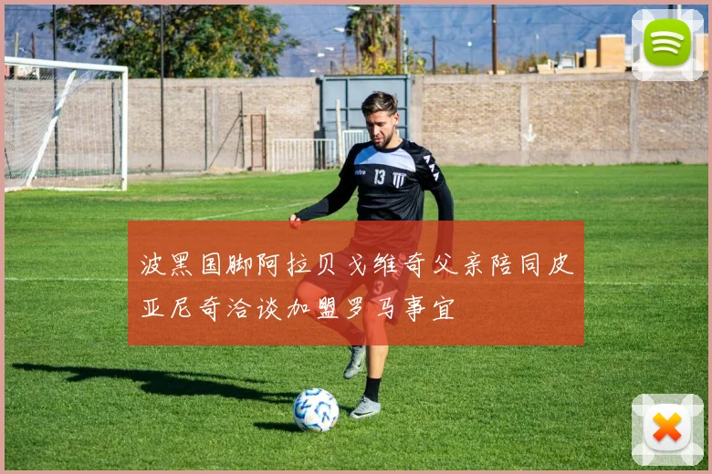 波黑国脚阿拉贝戈维奇父亲陪同皮亚尼奇洽谈加盟罗马事宜