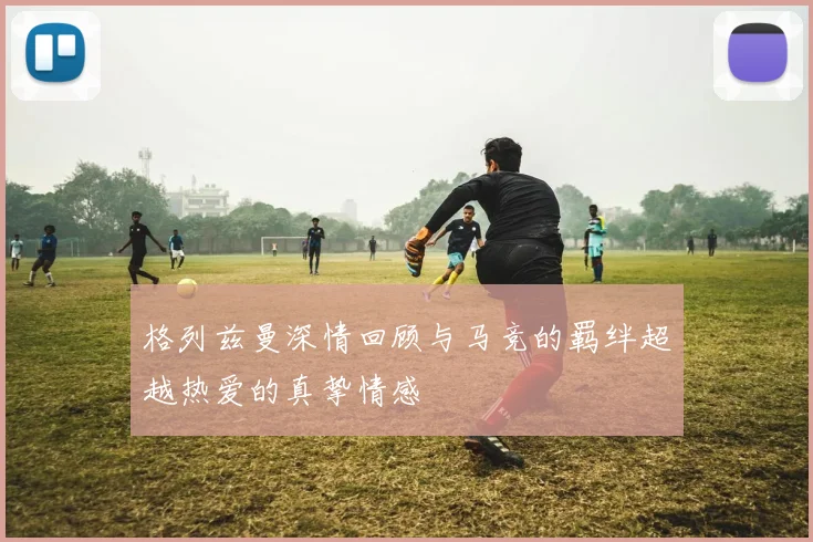 格列兹曼深情回顾与马竞的羁绊超越热爱的真挚情感