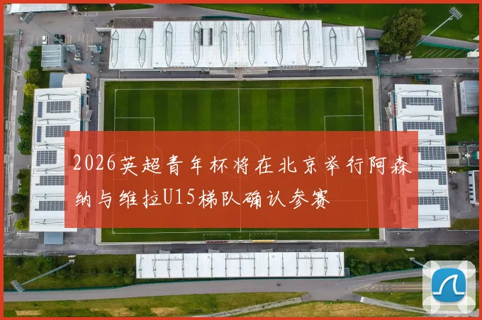 2026英超青年杯将在北京举行阿森纳与维拉U15梯队确认参赛