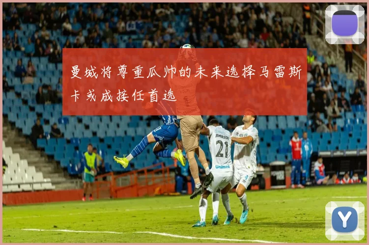 曼城将尊重瓜帅的未来选择马雷斯卡或成接任首选