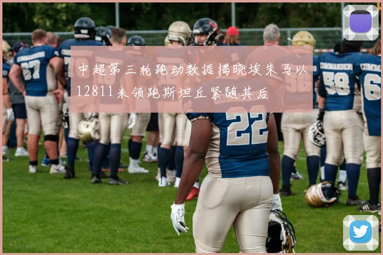 中超第三轮跑动数据揭晓埃朱马以12811米领跑斯坦丘紧随其后