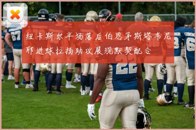 纽卡斯尔半场落后伯恩茅斯塔韦尼耶进球拉扬助攻展现默契配合