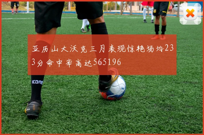亚历山大沃克三月表现惊艳场均233分命中率高达565196