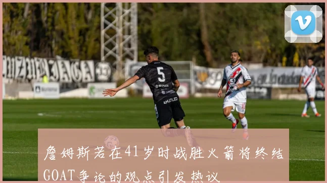 詹姆斯若在41岁时战胜火箭将终结GOAT争论的观点引发热议