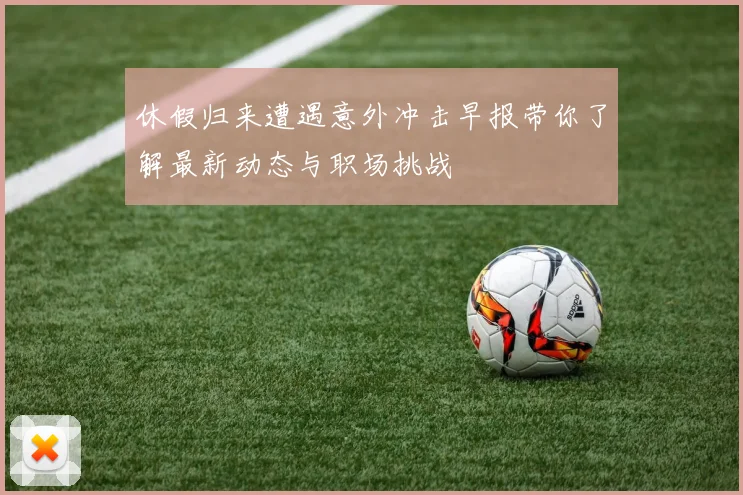 休假归来遭遇意外冲击早报带你了解最新动态与职场挑战