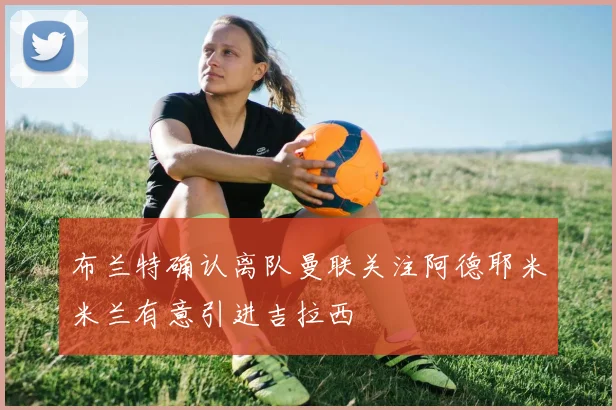 布兰特确认离队曼联关注阿德耶米米兰有意引进吉拉西