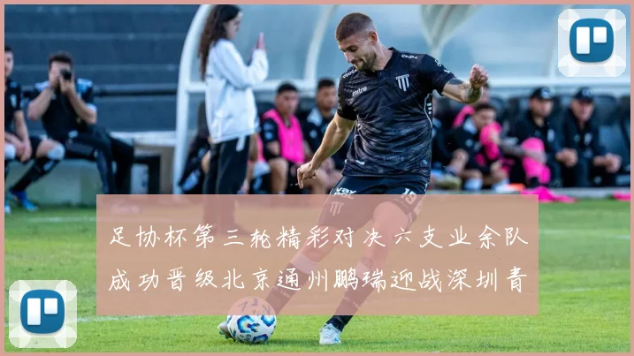 足协杯第三轮精彩对决六支业余队成功晋级北京通州鹏瑞迎战深圳青年人