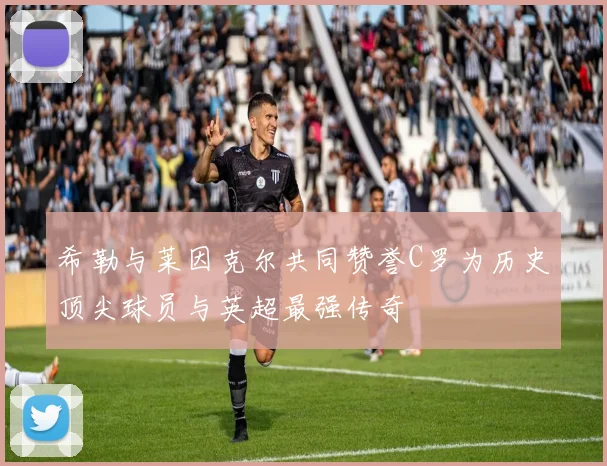 希勒与莱因克尔共同赞誉C罗为历史顶尖球员与英超最强传奇
