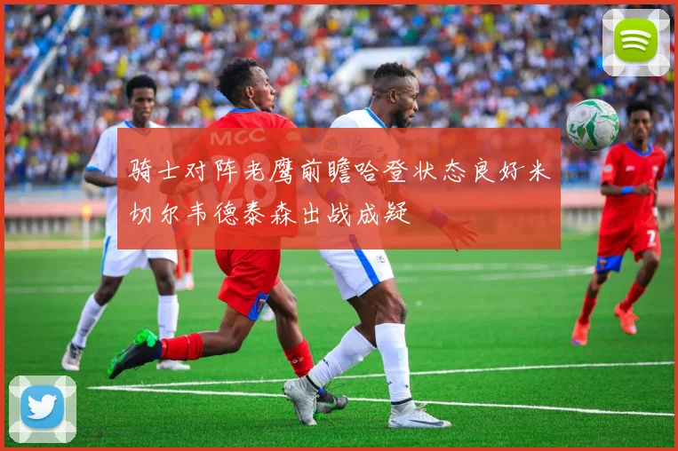 骑士对阵老鹰前瞻哈登状态良好米切尔韦德泰森出战成疑