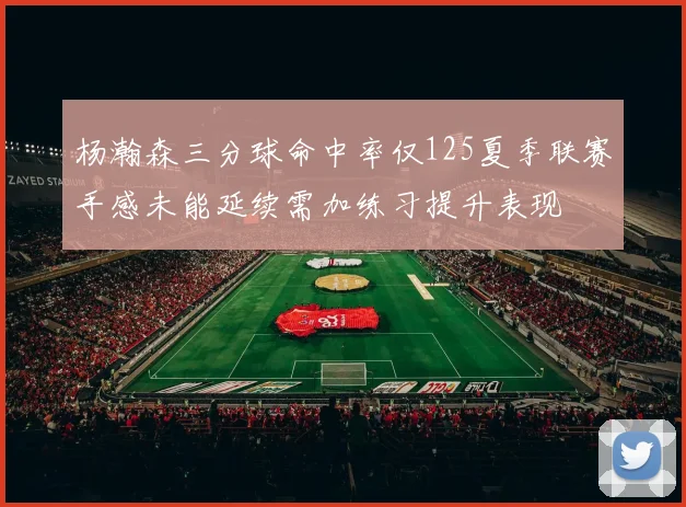 杨瀚森三分球命中率仅125夏季联赛手感未能延续需加练习提升表现