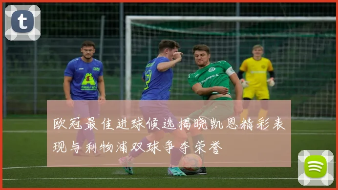 欧冠最佳进球候选揭晓凯恩精彩表现与利物浦双球争夺荣誉