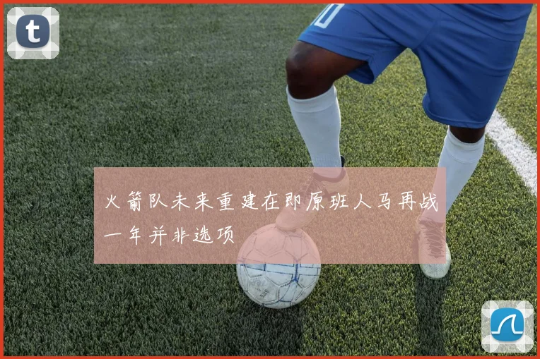 火箭队未来重建在即原班人马再战一年并非选项
