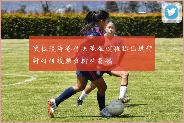莫拉谈海港对决艰难过程称已进行针对性视频分析以备战