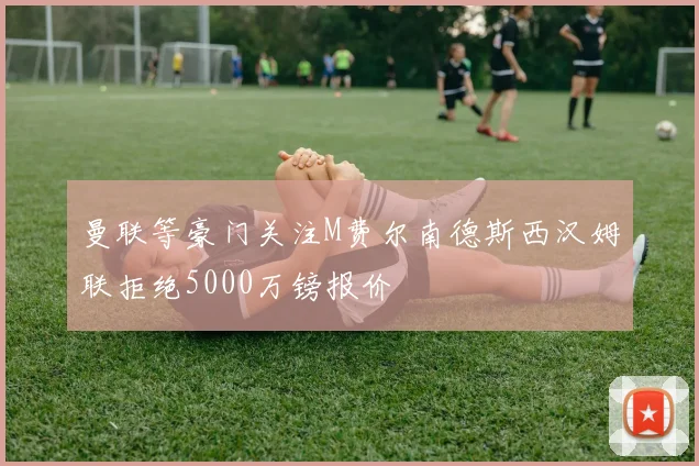 曼联等豪门关注M费尔南德斯西汉姆联拒绝5000万镑报价