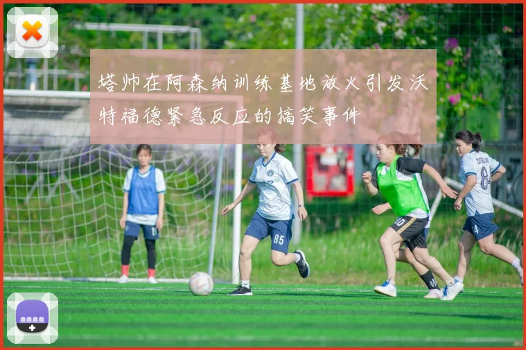塔帅在阿森纳训练基地放火引发沃特福德紧急反应的搞笑事件
