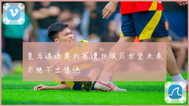 皇马追逐奥利塞遭拒埃贝尔坚决表示绝不出售他