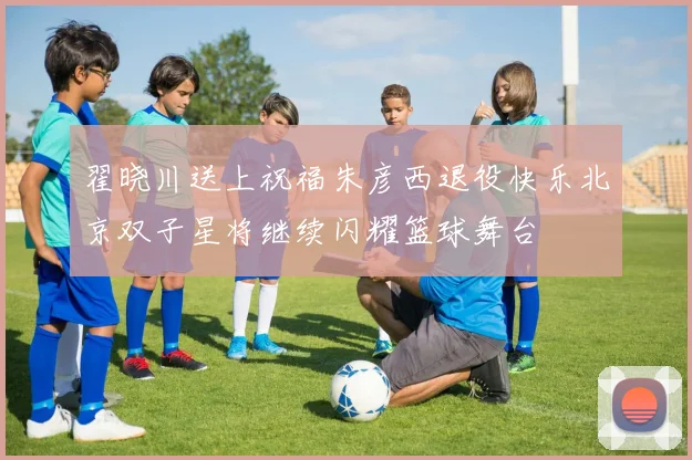 翟晓川送上祝福朱彦西退役快乐北京双子星将继续闪耀篮球舞台