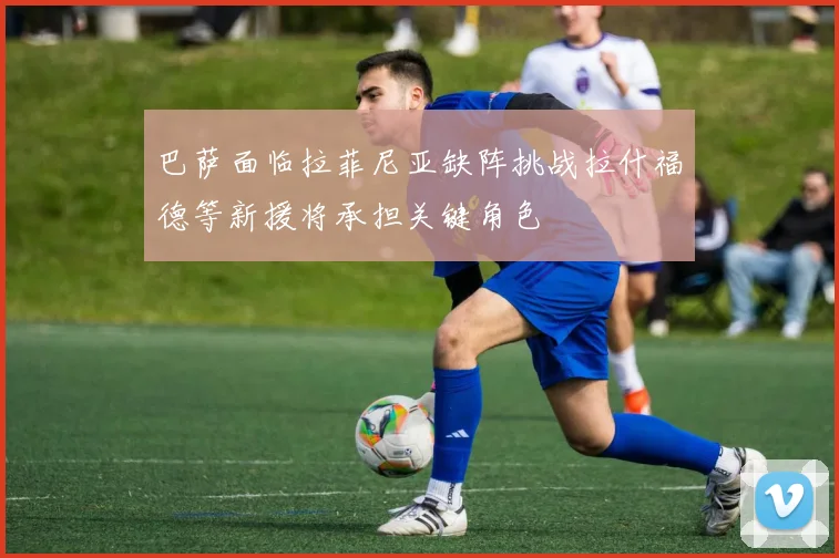 巴萨面临拉菲尼亚缺阵挑战拉什福德等新援将承担关键角色