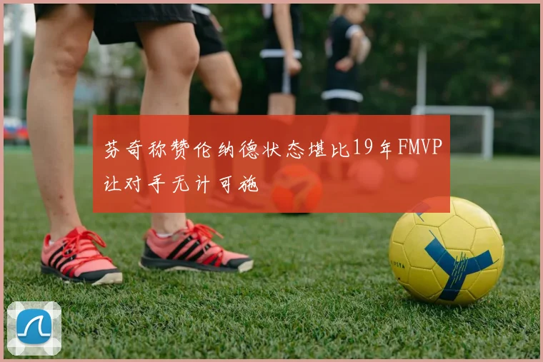 芬奇称赞伦纳德状态堪比19年FMVP让对手无计可施