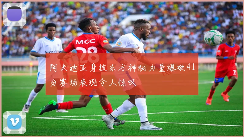 阿夫迪亚身披东方神秘力量爆砍41分赛场表现令人惊叹
