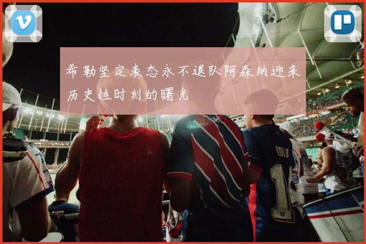 希勒坚定表态永不退队阿森纳迎来历史性时刻的曙光