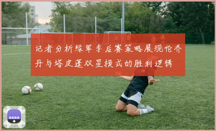 记者分析绿军季后赛策略展现伦乔丹与塔皮蓬双星模式的胜利逻辑