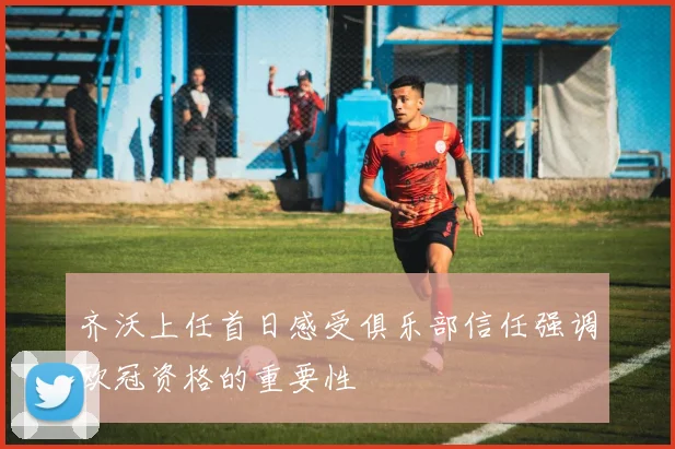 齐沃上任首日感受俱乐部信任强调欧冠资格的重要性