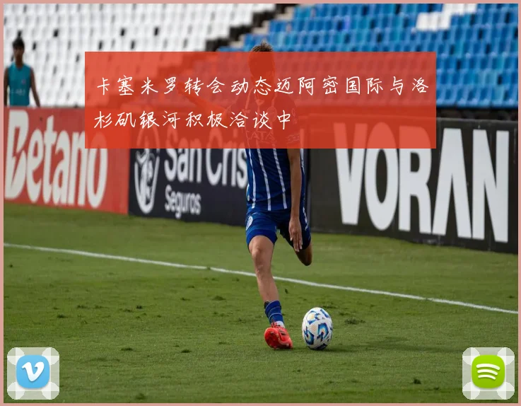 卡塞米罗转会动态迈阿密国际与洛杉矶银河积极洽谈中