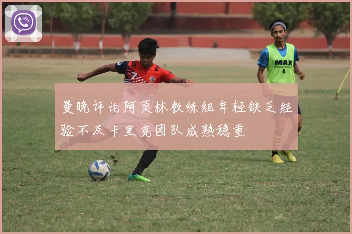 曼晚评论阿莫林教练组年轻缺乏经验不及卡里克团队成熟稳重