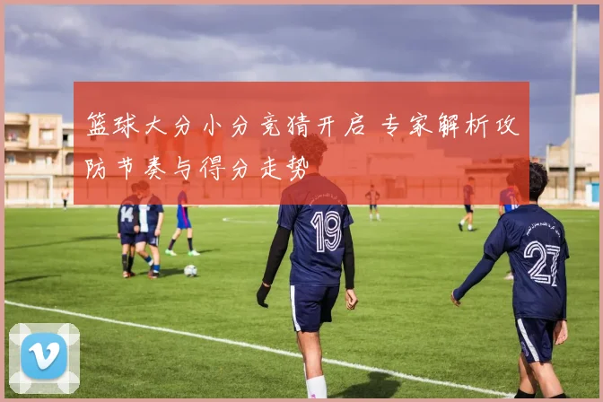 篮球大分小分竞猜开启 专家解析攻防节奏与得分走势