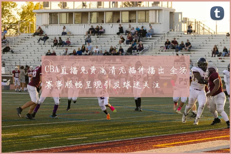 CBA直播免费高清无插件播出 全场赛事顺畅呈现引发球迷关注