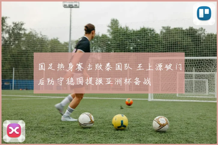 国足热身赛击败泰国队 王上源破门后防守稳固提振亚洲杯备战