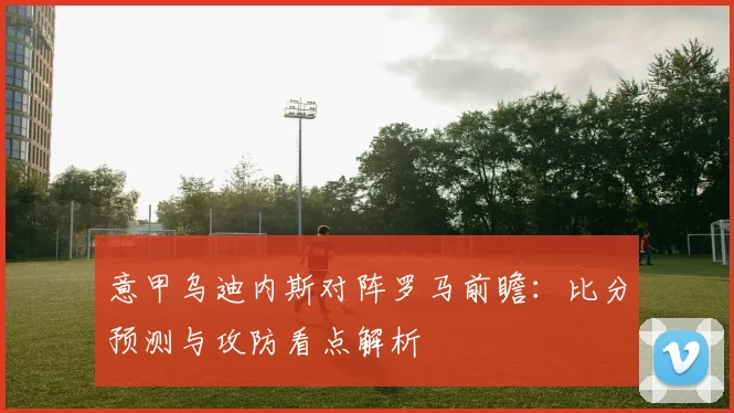 意甲乌迪内斯对阵罗马前瞻：比分预测与攻防看点解析
