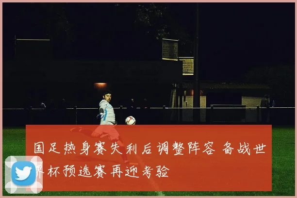 国足热身赛失利后调整阵容 备战世界杯预选赛再迎考验