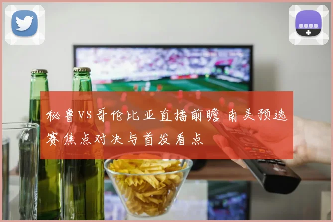 秘鲁vs哥伦比亚直播前瞻 南美预选赛焦点对决与首发看点