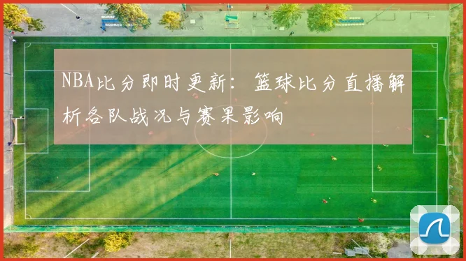 NBA比分即时更新：篮球比分直播解析各队战况与赛果影响