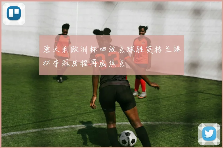 意大利欧洲杯回放点球胜英格兰捧杯夺冠历程再成焦点