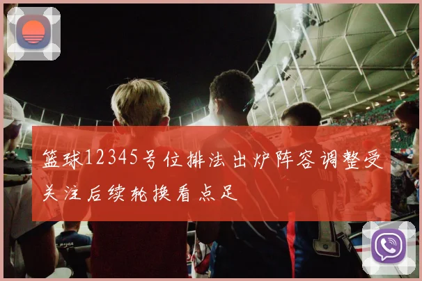 篮球12345号位排法出炉阵容调整受关注后续轮换看点足