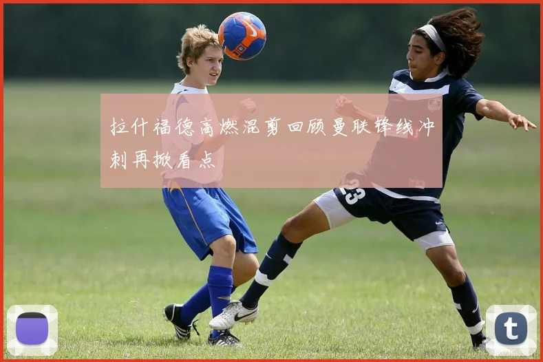 拉什福德高燃混剪回顾曼联锋线冲刺再掀看点