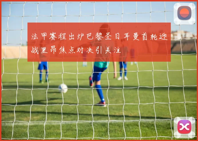 法甲赛程出炉巴黎圣日耳曼首轮迎战里昂焦点对决引关注