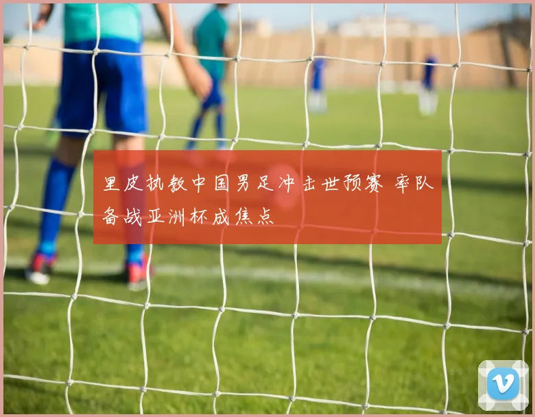 里皮执教中国男足冲击世预赛 率队备战亚洲杯成焦点