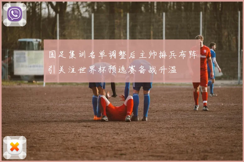 国足集训名单调整后主帅排兵布阵引关注世界杯预选赛备战升温