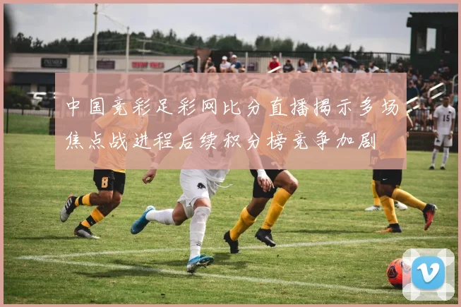 中国竞彩足彩网比分直播揭示多场焦点战进程后续积分榜竞争加剧
