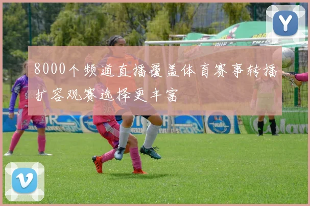 8000个频道直播覆盖体育赛事转播扩容观赛选择更丰富
