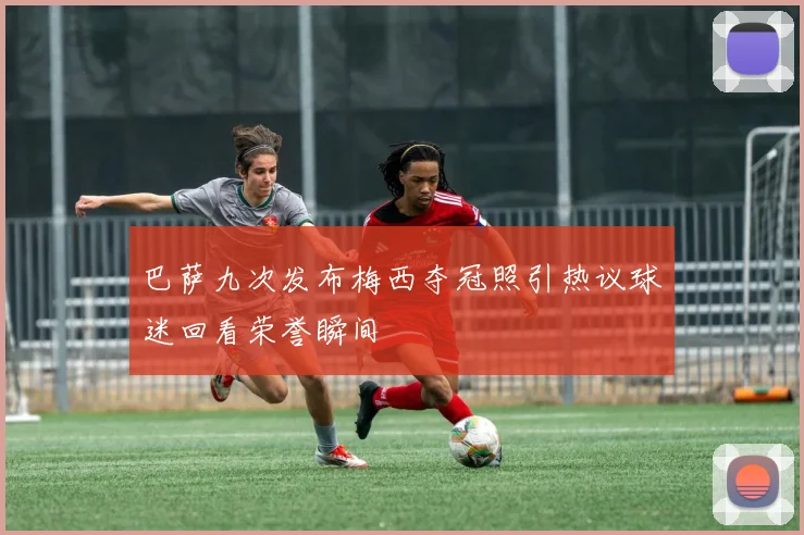 巴萨九次发布梅西夺冠照引热议球迷回看荣誉瞬间