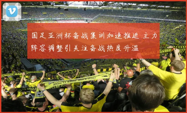 国足亚洲杯备战集训加速推进 主力阵容调整引关注备战热度升温