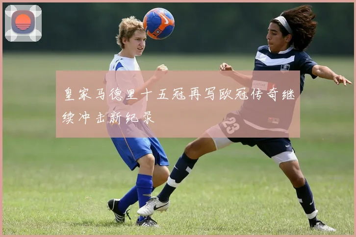 皇家马德里十五冠再写欧冠传奇继续冲击新纪录